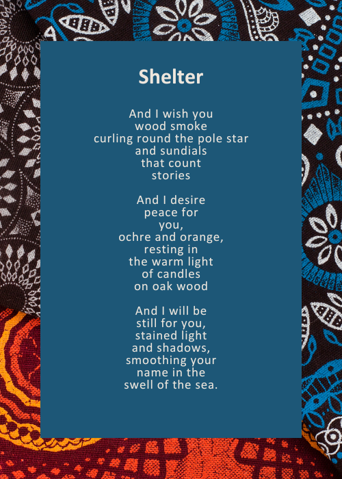 And I wish you / wood smoke / curling round the pole star / and sundials / that count / stories // And I desire / peace for / you, / ochre and orange, / resting in / the warm light / of candles / on oak wood // And I will be / still for you, / stained light / and shadows, / smoothing your / name in the / swell of the sea.